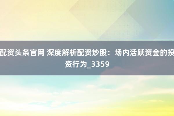 配资头条官网 深度解析配资炒股：场内活跃资金的投资行为_3359
