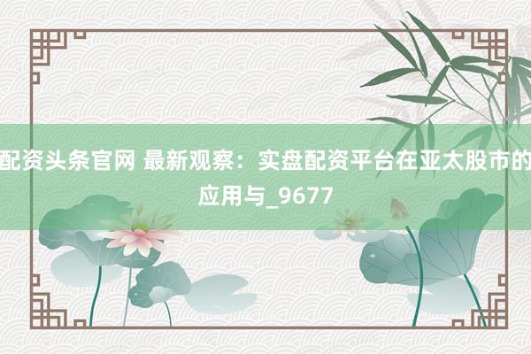 配资头条官网 最新观察：实盘配资平台在亚太股市的应用与_9677