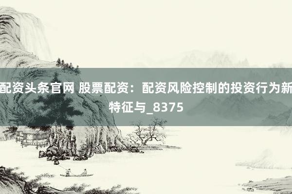 配资头条官网 股票配资：配资风险控制的投资行为新特征与_8375