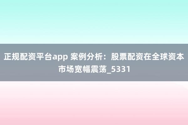 正规配资平台app 案例分析：股票配资在全球资本市场宽幅震荡_5331