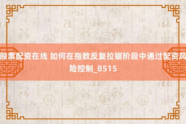 股票配资在线 如何在指数反复拉锯阶段中通过配资风险控制_8515