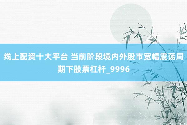 线上配资十大平台 当前阶段境内外股市宽幅震荡周期下股票杠杆_9996