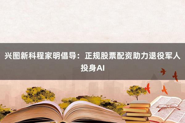 兴图新科程家明倡导：正规股票配资助力退役军人投身AI
