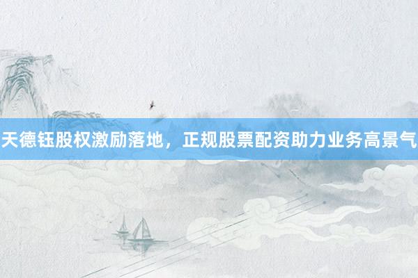 天德钰股权激励落地，正规股票配资助力业务高景气