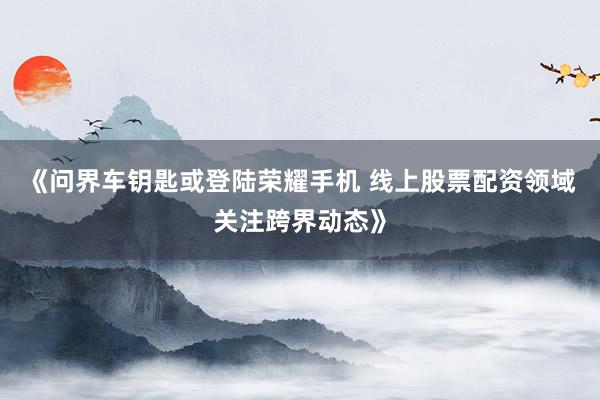 《问界车钥匙或登陆荣耀手机 线上股票配资领域关注跨界动态》