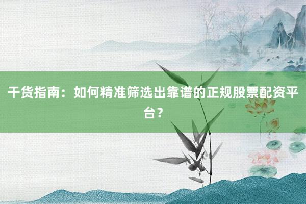 干货指南：如何精准筛选出靠谱的正规股票配资平台？