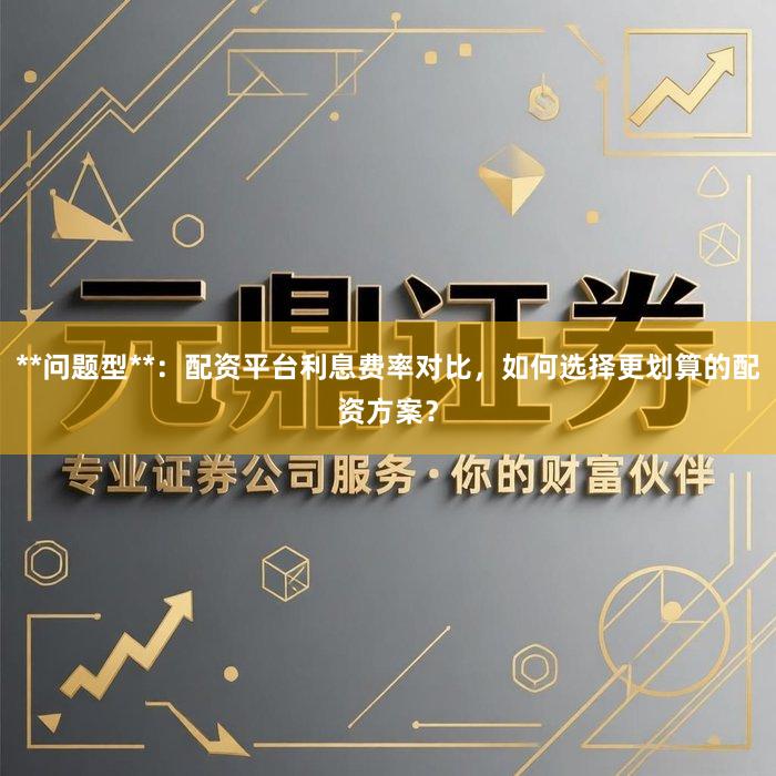 **问题型**：配资平台利息费率对比，如何选择更划算的配资方案？