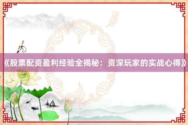 《股票配资盈利经验全揭秘：资深玩家的实战心得》