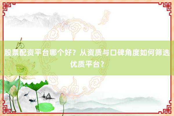 股票配资平台哪个好？从资质与口碑角度如何筛选优质平台？