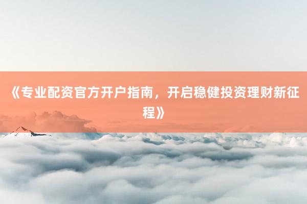 《专业配资官方开户指南，开启稳健投资理财新征程》
