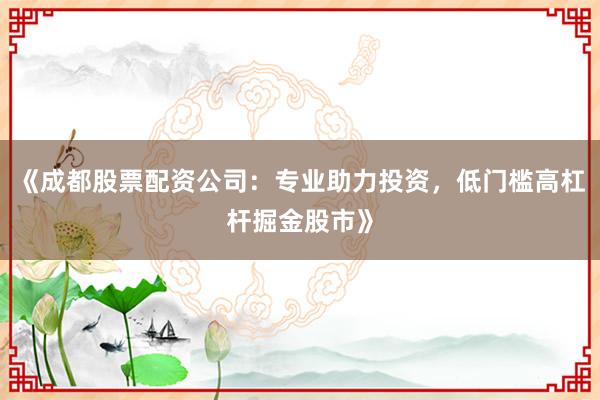 《成都股票配资公司：专业助力投资，低门槛高杠杆掘金股市》