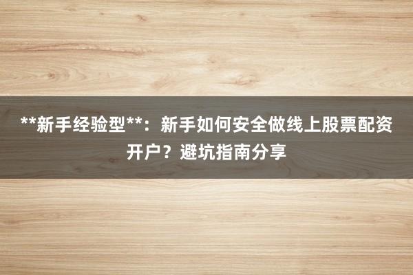 **新手经验型**：新手如何安全做线上股票配资开户？避坑指南分享