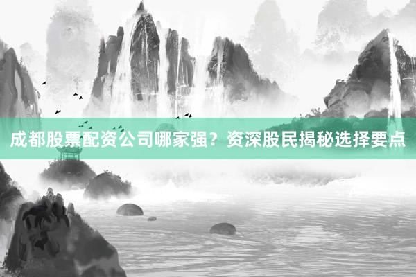 成都股票配资公司哪家强？资深股民揭秘选择要点