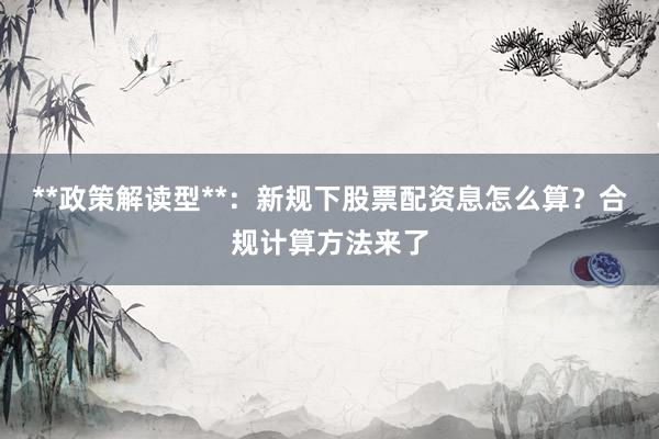 **政策解读型**：新规下股票配资息怎么算？合规计算方法来了