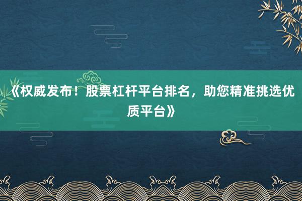 《权威发布！股票杠杆平台排名，助您精准挑选优质平台》