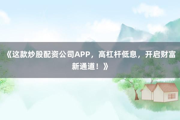 《这款炒股配资公司APP，高杠杆低息，开启财富新通道！》