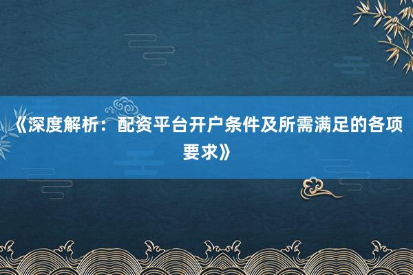 《深度解析：配资平台开户条件及所需满足的各项要求》