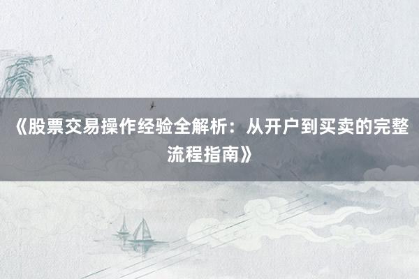 《股票交易操作经验全解析：从开户到买卖的完整流程指南》