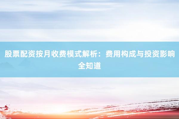 股票配资按月收费模式解析：费用构成与投资影响全知道