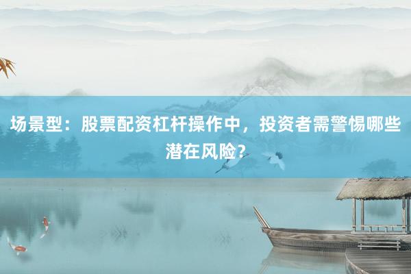 场景型：股票配资杠杆操作中，投资者需警惕哪些潜在风险？