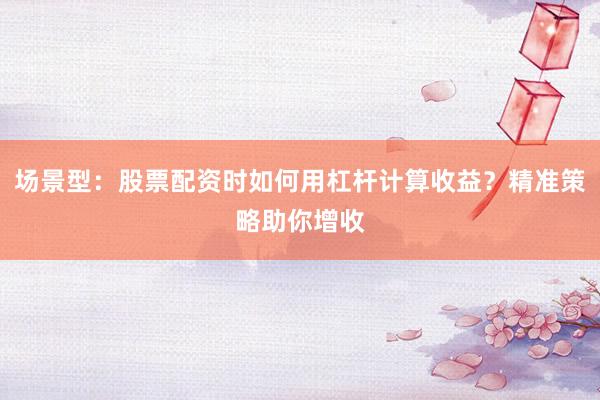 场景型：股票配资时如何用杠杆计算收益？精准策略助你增收