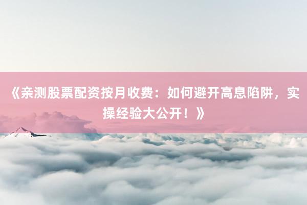 《亲测股票配资按月收费：如何避开高息陷阱，实操经验大公开！》