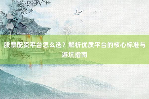 股票配资平台怎么选？解析优质平台的核心标准与避坑指南