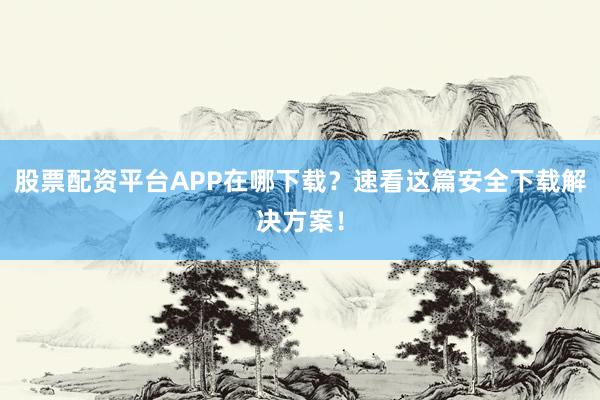 股票配资平台APP在哪下载？速看这篇安全下载解决方案！