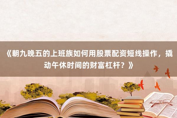 《朝九晚五的上班族如何用股票配资短线操作，撬动午休时间的财富杠杆？》