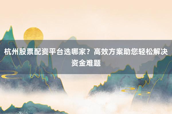 杭州股票配资平台选哪家？高效方案助您轻松解决资金难题