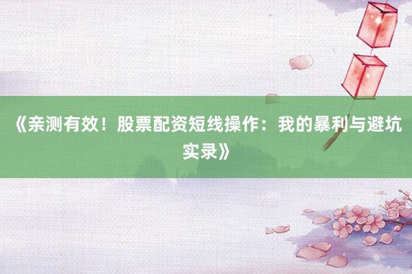 《亲测有效！股票配资短线操作：我的暴利与避坑实录》