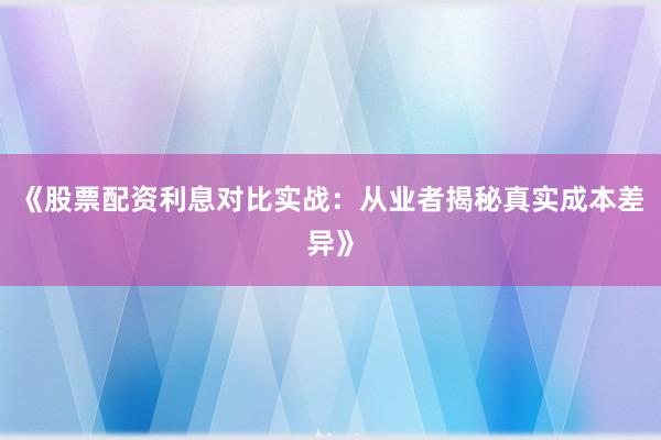 《股票配资利息对比实战：从业者揭秘真实成本差异》