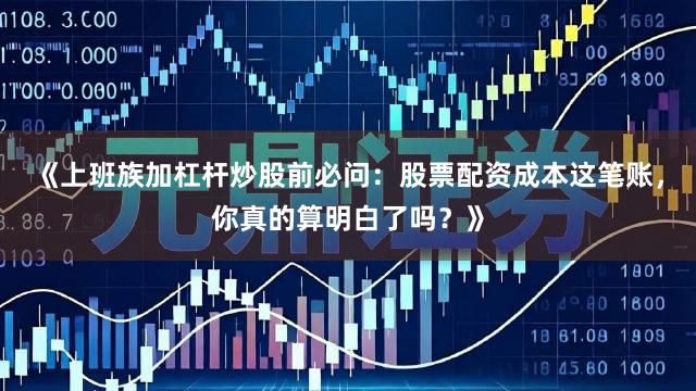 《上班族加杠杆炒股前必问：股票配资成本这笔账，你真的算明白了吗？》