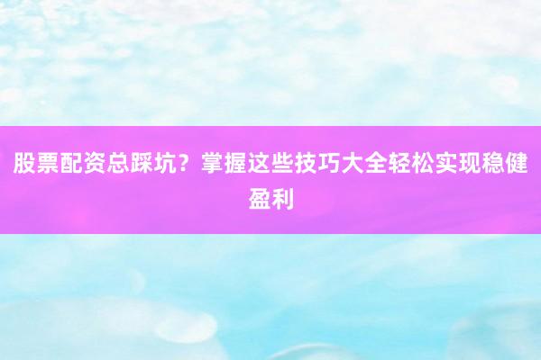 股票配资总踩坑？掌握这些技巧大全轻松实现稳健盈利