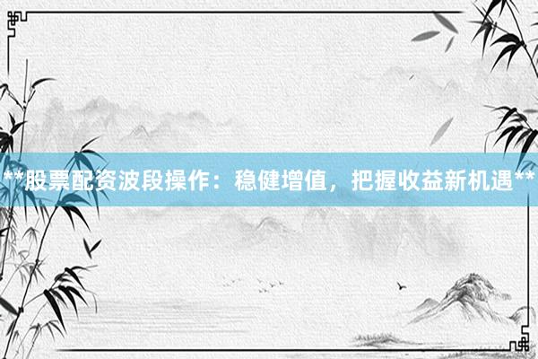 **股票配资波段操作：稳健增值，把握收益新机遇**
