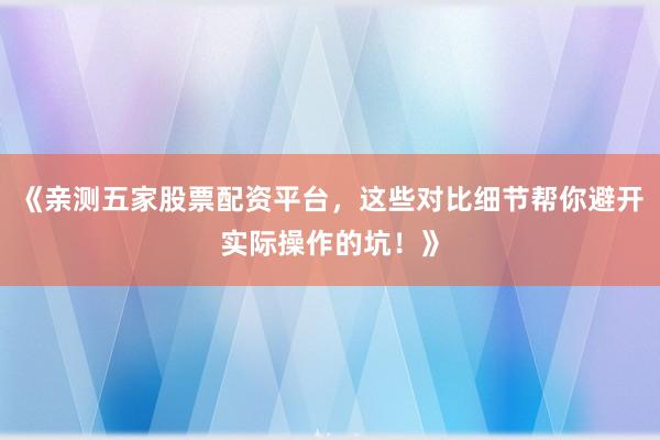 《亲测五家股票配资平台，这些对比细节帮你避开实际操作的坑！》