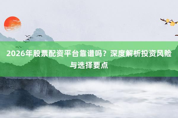 2026年股票配资平台靠谱吗？深度解析投资风险与选择要点
