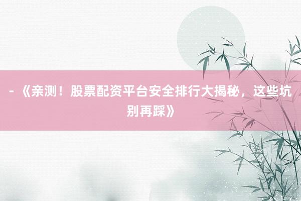 - 《亲测！股票配资平台安全排行大揭秘，这些坑别再踩》