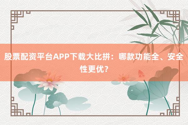 股票配资平台APP下载大比拼：哪款功能全、安全性更优？