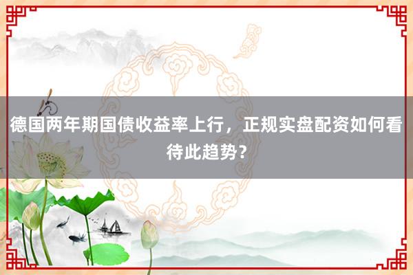 德国两年期国债收益率上行，正规实盘配资如何看待此趋势？